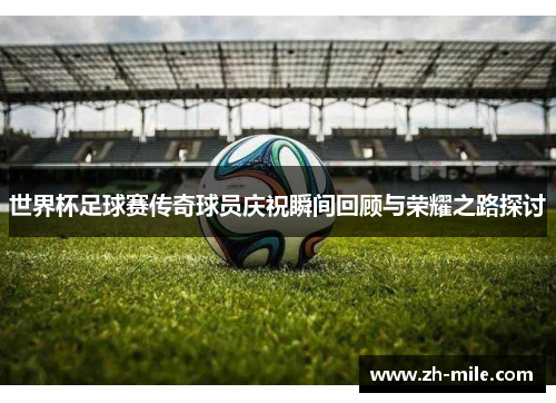 世界杯足球赛传奇球员庆祝瞬间回顾与荣耀之路探讨