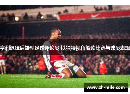 亨利退役后转型足球评论员 以独特视角解读比赛与球员表现