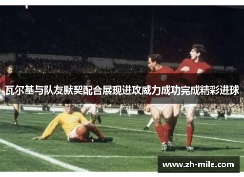 瓦尔基与队友默契配合展现进攻威力成功完成精彩进球