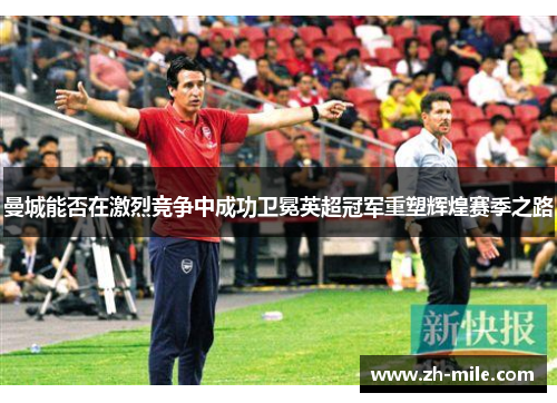 曼城能否在激烈竞争中成功卫冕英超冠军重塑辉煌赛季之路