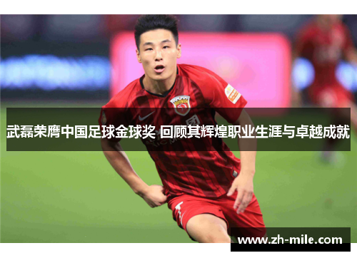 武磊荣膺中国足球金球奖 回顾其辉煌职业生涯与卓越成就