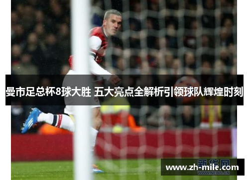 曼市足总杯8球大胜 五大亮点全解析引领球队辉煌时刻