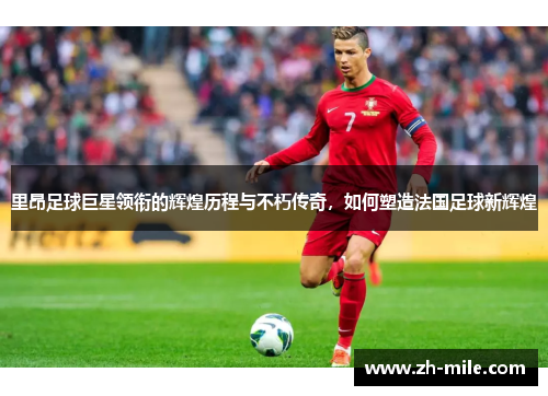 里昂足球巨星领衔的辉煌历程与不朽传奇，如何塑造法国足球新辉煌