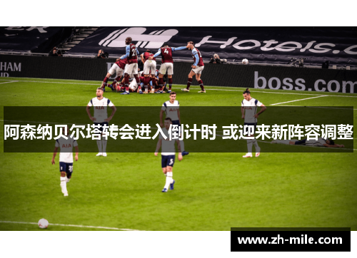 阿森纳贝尔塔转会进入倒计时 或迎来新阵容调整
