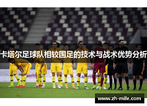 卡塔尔足球队相较国足的技术与战术优势分析