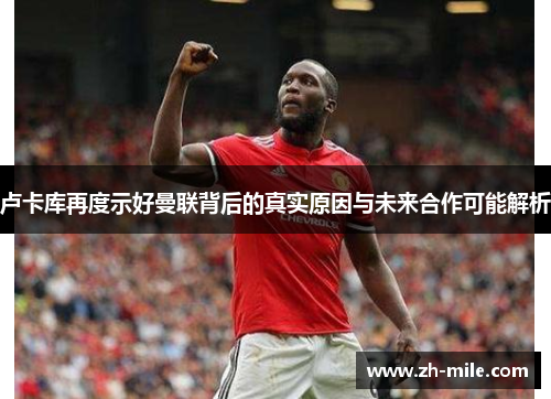 卢卡库再度示好曼联背后的真实原因与未来合作可能解析