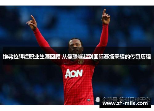埃弗拉辉煌职业生涯回顾 从曼联崛起到国际赛场荣耀的传奇历程