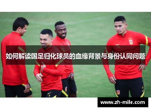 如何解读国足归化球员的血缘背景与身份认同问题