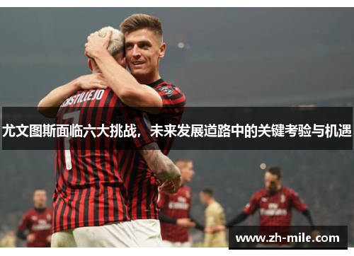 尤文图斯面临六大挑战，未来发展道路中的关键考验与机遇