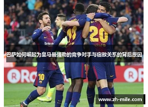 巴萨如何崛起为皇马最强劲的竞争对手与宿敌关系的背后原因